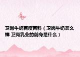 衛(wèi)崗牛奶百度百科（衛(wèi)崗牛奶怎么樣 衛(wèi)崗乳業(yè)的前身是什么）