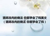 豬蹄凍肉的做法 你都學(xué)會了嗎英文（豬蹄凍肉的做法 你都學(xué)會了嗎）