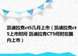 凱迪拉克ct5幾月上市（凱迪拉克ct5上市時(shí)間 凱迪拉克CT5何時(shí)在國內(nèi)上市）