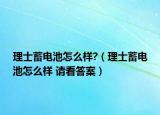 理士蓄電池怎么樣?（理士蓄電池怎么樣 請看答案）