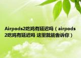 Airpods2吃雞有延遲嗎（airpods2吃雞有延遲嗎 這里就能告訴你）