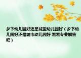 鄉(xiāng)下幼兒園好還是城里幼兒園好（鄉(xiāng)下幼兒園好還是城市幼兒園好 看看專業(yè)解答吧）