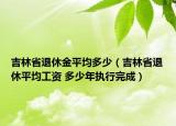 吉林省退休金平均多少（吉林省退休平均工資 多少年執(zhí)行完成）