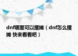 dnf哪里可以擺攤（dnf怎么擺攤 快來看看吧）