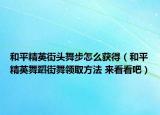 和平精英街頭舞步怎么獲得（和平精英舞蹈街舞領(lǐng)取方法 來看看吧）