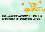 紫薯花式饅頭做法100種大全（紫薯玉米饅頭家常做法 教你怎么做紫薯玉米饅頭）