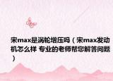 宋max是渦輪增壓?jiǎn)幔ㄋ蝝ax發(fā)動(dòng)機(jī)怎么樣 專業(yè)的老師幫您解答問(wèn)題）