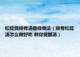 松茸煲排骨湯最佳做法（排骨松茸湯怎么做好吃 教你煲靚湯）