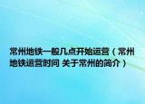 常州地鐵一般幾點(diǎn)開始運(yùn)營（常州地鐵運(yùn)營時(shí)間 關(guān)于常州的簡介）