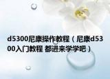 d5300尼康操作教程（尼康d5300入門教程 都進來學學吧）