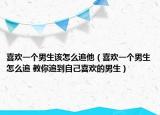 喜歡一個男生該怎么追他（喜歡一個男生怎么追 教你追到自己喜歡的男生）