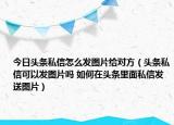 今日頭條私信怎么發(fā)圖片給對方（頭條私信可以發(fā)圖片嗎 如何在頭條里面私信發(fā)送圖片）