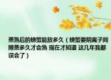 蒸熟后的螃蟹能放多久（螃蟹要陰離子間隙蒸多久才會(huì)熟 現(xiàn)在才知道 這幾年我都誤會(huì)了）