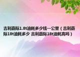 吉利嘉際1.8t油耗多少錢一公里（吉利嘉際18t油耗多少 吉利嘉際18t油耗高嗎）