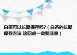白茶可以長(zhǎng)期保存嗎?（白茶的長(zhǎng)期保存方法 這四點(diǎn)一定要注意）