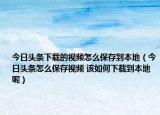 今日頭條下載的視頻怎么保存到本地（今日頭條怎么保存視頻 該如何下載到本地呢）