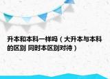 升本和本科一樣嗎（大升本與本科的區(qū)別 同時本區(qū)別對待）