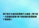 獅子座女生最佳配偶是什么星座（獅子座一生的最佳配偶 獅子座的最佳配偶是哪個星座的）