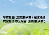 怎樣扎芭比娃娃的頭發(fā)（芭比娃娃發(fā)型扎法 怎么給芭比娃娃扎頭發(fā)）