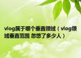 vlog屬于哪個垂直領(lǐng)域（vlog領(lǐng)域垂直范圍 忽悠了多少人）