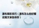 瀑布攝影技巧（瀑布怎么拍好看 這篇文章告訴你）