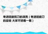 老酒館磨剪刀的演員（老酒館磨刀的是誰(shuí) 大家不妨看一看）