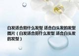 白發(fā)適合剪什么發(fā)型 適合白頭發(fā)的發(fā)型圖片（白發(fā)適合剪什么發(fā)型 適合白頭發(fā)的發(fā)型）