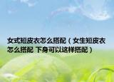 女式短皮衣怎么搭配（女生短皮衣怎么搭配 下身可以這樣搭配）