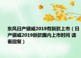 東風(fēng)日產(chǎn)驪威2019有新款上市（日產(chǎn)驪威2019新款國內(nèi)上市時間 請看回復(fù)）