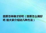 圓蔥怎樣做才好吃（圓蔥怎么做好吃 給大家介紹這幾種方法）