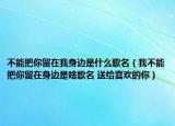 不能把你留在我身邊是什么歌名（我不能把你留在身邊是啥歌名 送給喜歡的你）
