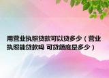 用營(yíng)業(yè)執(zhí)照貸款可以貸多少（營(yíng)業(yè)執(zhí)照能貸款嗎 可貸額度是多少）
