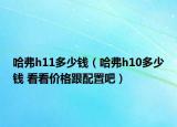 哈弗h11多少錢（哈弗h10多少錢 看看價格跟配置吧）