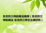 東北炸三樣的做法視頻（東北炸三樣的做法 東北炸三樣怎么做好吃）