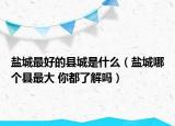 鹽城最好的縣城是什么（鹽城哪個(gè)縣最大 你都了解嗎）
