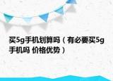 買5g手機(jī)劃算嗎（有必要買5g手機(jī)嗎 價(jià)格優(yōu)勢）