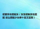 初夏穿衣搭配女（女生初秋穿衣搭配 這么搭配少女感十足又顯高）