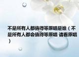 不是所有人都值得等原唱是誰（不是所有人都會值得等原唱 請看原唱）