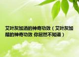 艾葉灰加酒的神奇功效（艾葉灰加醋的神奇功效 你居然不知道）