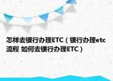 怎樣去銀行辦理ETC（銀行辦理etc流程 如何去銀行辦理ETC）