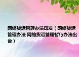 網(wǎng)絡(luò)貨運(yùn)管理辦法印發(fā)（網(wǎng)絡(luò)貨運(yùn)管理辦法 網(wǎng)絡(luò)貨運(yùn)管理暫行辦法出臺）