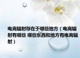 電離輻射存在于哪些地方（電離輻射有哪些 哪些東西和地方有電離輻射）