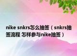 nike snkrs怎么抽簽（snkrs抽簽流程 怎樣參與nike抽簽）