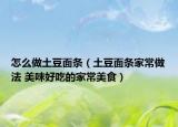 怎么做土豆面條（土豆面條家常做法 美味好吃的家常美食）