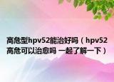 高危型hpv52能治好嗎（hpv52高?？梢灾斡鷨?一起了解一下）