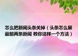 怎么把新聞頭條關掉（頭條怎么屏蔽前兩條新聞 教你這樣一個方法）