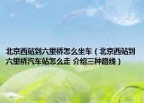 北京西站到六里橋怎么坐車（北京西站到六里橋汽車站怎么走 介紹三種路線）