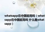 whatsapp在中國能用嗎（whatsapp在中國能用嗎 什么是whatsapp）