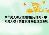 中年男人動了情真的很可怕嗎（中年男人動了情的表現(xiàn) 會有這些表現(xiàn)）