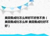 奧田集成灶怎么樣好不好貴不貴（奧田集成灶怎么樣 奧田集成灶好不好）